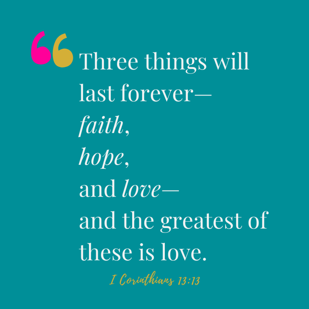 Three things will last forever—
 faith, hope, and love. 1 corinthians 13:13